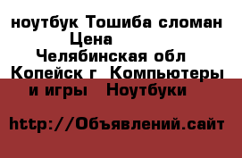 ноутбук Тошиба сломан › Цена ­ 2 500 - Челябинская обл., Копейск г. Компьютеры и игры » Ноутбуки   